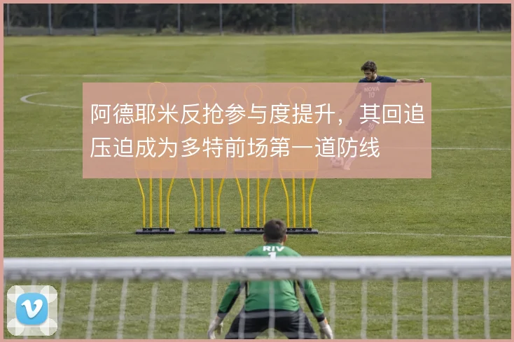 阿德耶米反抢参与度提升，其回追压迫成为多特前场第一道防线