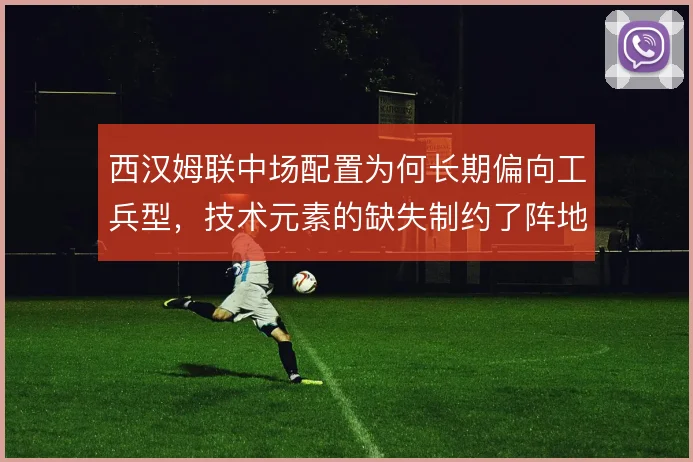 西汉姆联中场配置为何长期偏向工兵型,技术元素的缺失制约了阵地战组织
