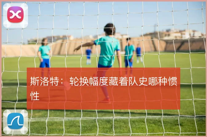 斯洛特:轮换幅度藏着队史哪种惯性