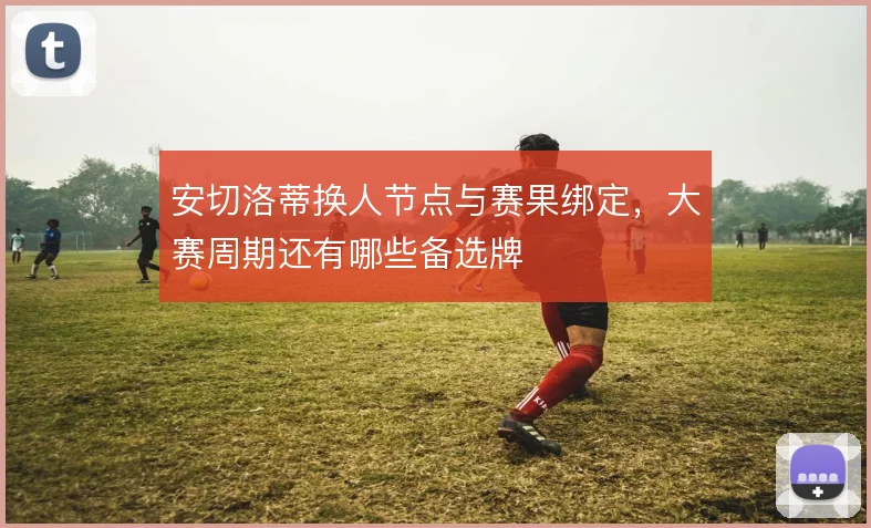 安切洛蒂换人节点与赛果绑定，大赛周期还有哪些备选牌