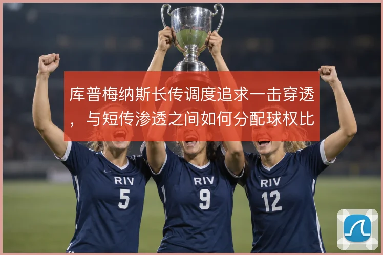 库普梅纳斯长传调度追求一击穿透,与短传渗透之间如何分配球权比重