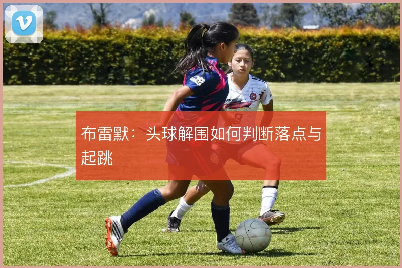 布雷默:头球解围如何判断落点与起跳