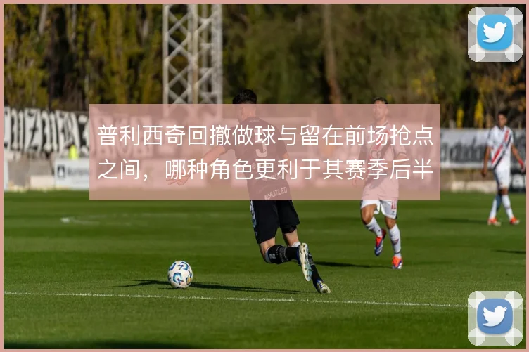 普利西奇回撤做球与留在前场抢点之间,哪种角色更利于其赛季后半程发挥