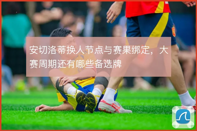 安切洛蒂换人节点与赛果绑定，大赛周期还有哪些备选牌