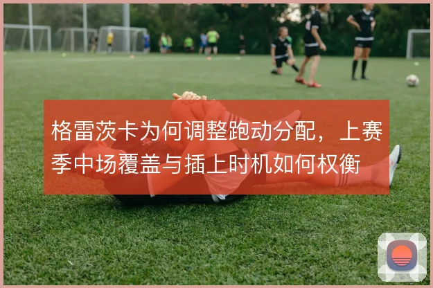 格雷茨卡为何调整跑动分配,上赛季中场覆盖与插上时机如何权衡