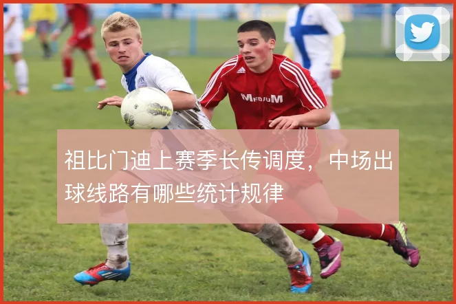 祖比门迪上赛季长传调度,中场出球线路有哪些统计规律