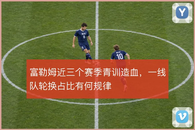 富勒姆近三个赛季青训造血，一线队轮换占比有何规律