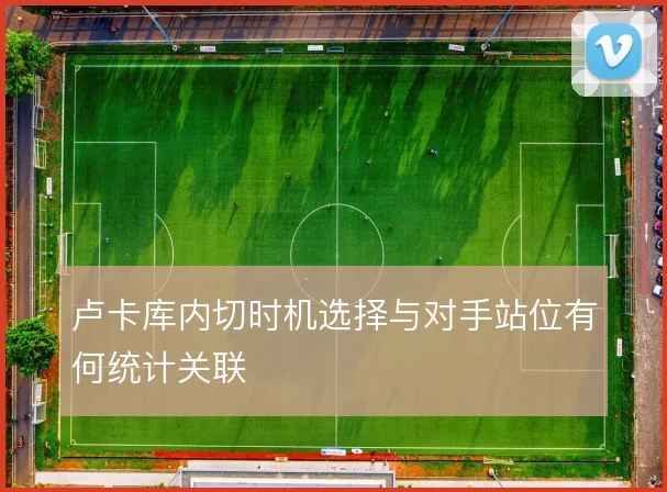 卢卡库内切时机选择与对手站位有何统计关联