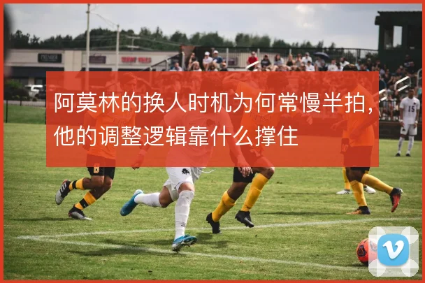 阿莫林的换人时机为何常慢半拍,他的调整逻辑靠什么撑住