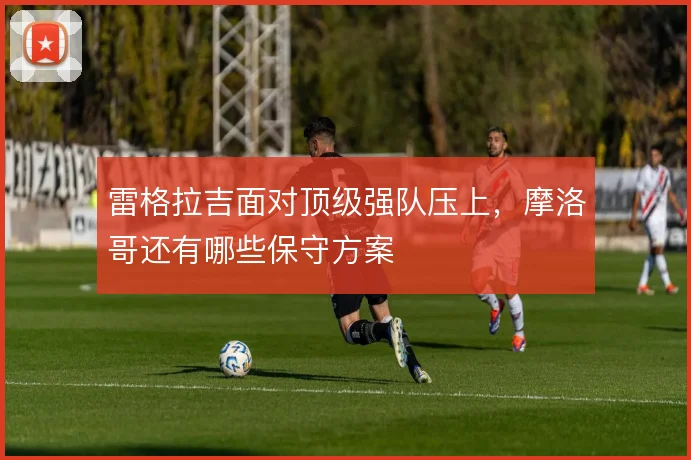 雷格拉吉面对顶级强队压上,摩洛哥还有哪些保守方案
