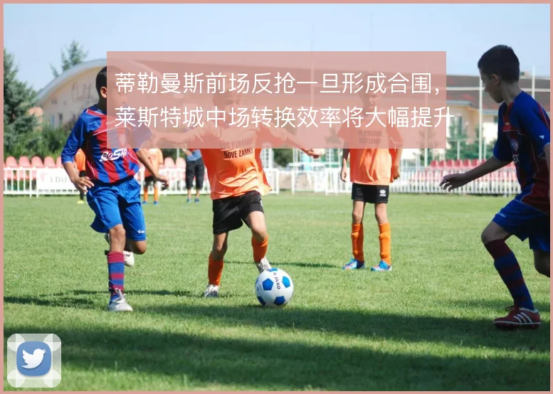 蒂勒曼斯前场反抢一旦形成合围,莱斯特城中场转换效率将大幅提升