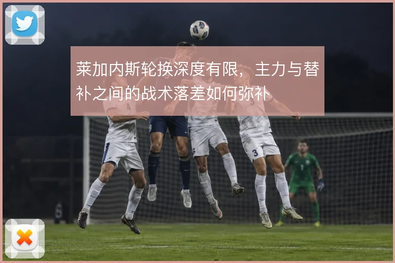 莱加内斯轮换深度有限,主力与替补之间的战术落差如何弥补