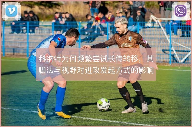 科纳特为何频繁尝试长传转移,其脚法与视野对进攻发起方式的影响