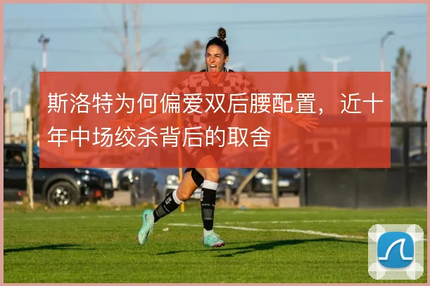 斯洛特为何偏爱双后腰配置，近十年中场绞杀背后的取舍