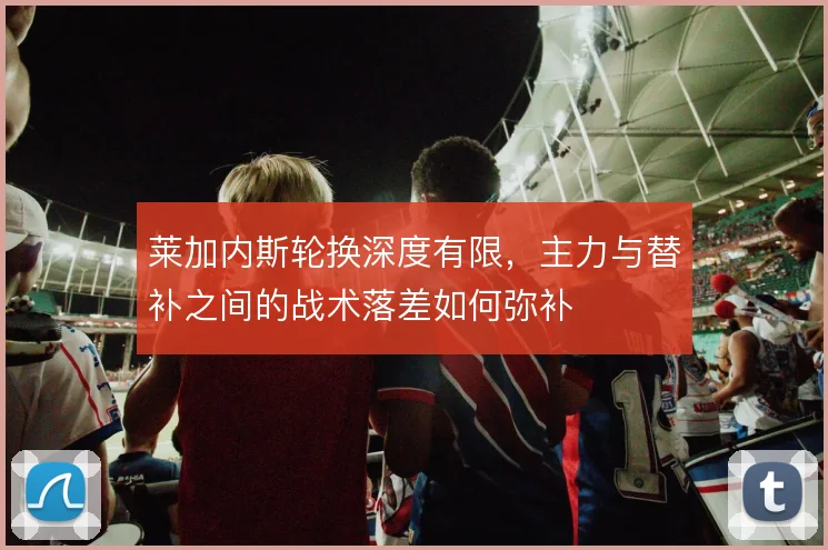 莱加内斯轮换深度有限,主力与替补之间的战术落差如何弥补