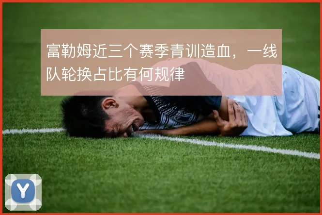 富勒姆近三个赛季青训造血，一线队轮换占比有何规律