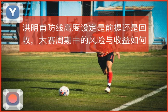 洪明甫防线高度设定是前提还是回收,大赛周期中的风险与收益如何权衡