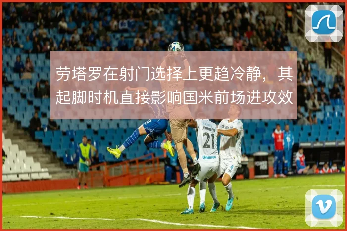 劳塔罗在射门选择上更趋冷静,其起脚时机直接影响国米前场进攻效率